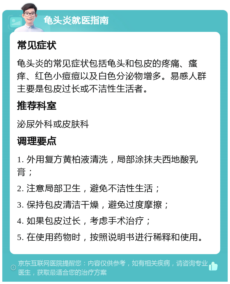 龟头炎就医指南 常见症状 龟头炎的常见症状包括龟头和包皮的疼痛、瘙痒、红色小痘痘以及白色分泌物增多。易感人群主要是包皮过长或不洁性生活者。 推荐科室 泌尿外科或皮肤科 调理要点 1. 外用复方黄柏液清洗，局部涂抹夫西地酸乳膏； 2. 注意局部卫生，避免不洁性生活； 3. 保持包皮清洁干燥，避免过度摩擦； 4. 如果包皮过长，考虑手术治疗； 5. 在使用药物时，按照说明书进行稀释和使用。