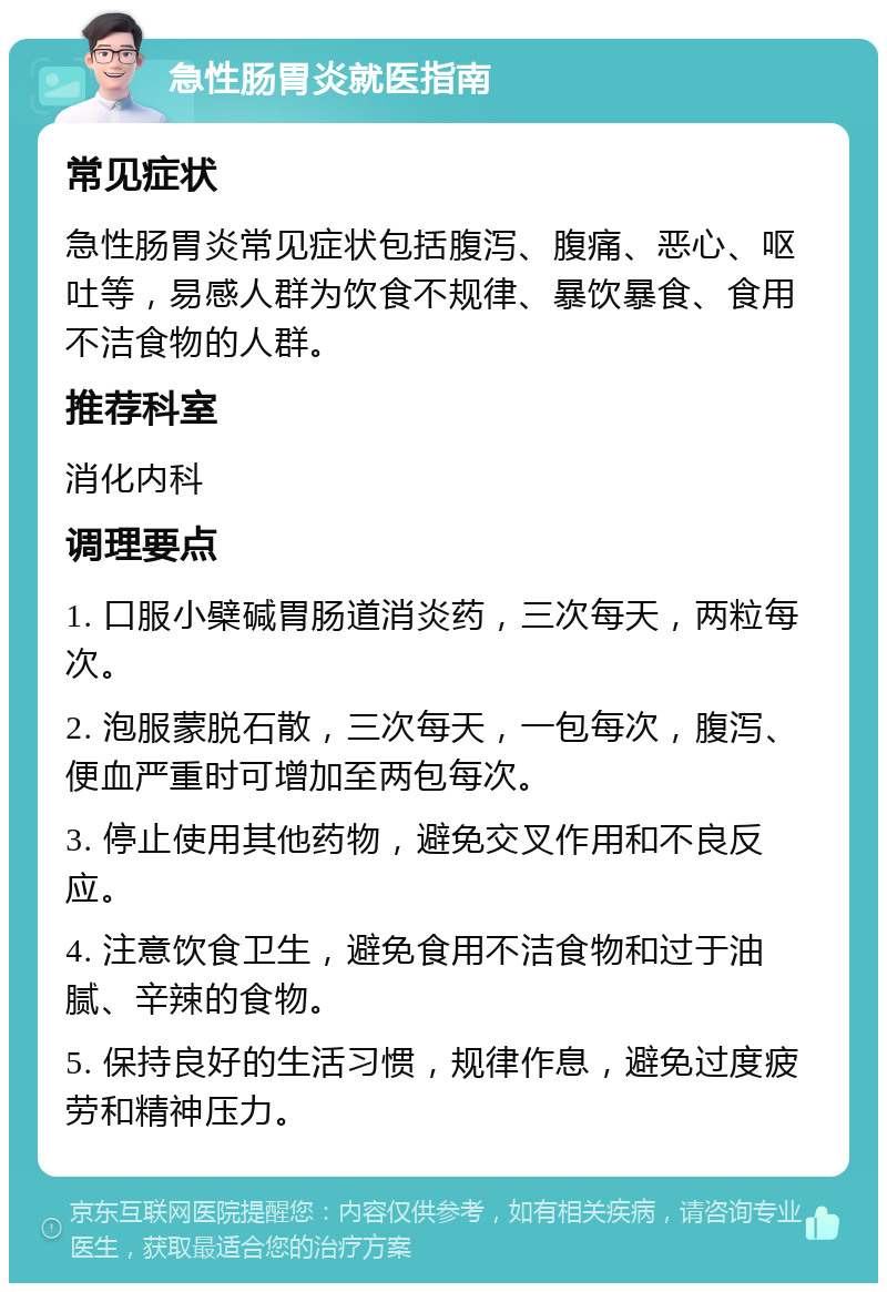 急性肠胃炎就医指南 常见症状 急性肠胃炎常见症状包括腹泻、腹痛、恶心、呕吐等，易感人群为饮食不规律、暴饮暴食、食用不洁食物的人群。 推荐科室 消化内科 调理要点 1. 口服小檗碱胃肠道消炎药，三次每天，两粒每次。 2. 泡服蒙脱石散，三次每天，一包每次，腹泻、便血严重时可增加至两包每次。 3. 停止使用其他药物，避免交叉作用和不良反应。 4. 注意饮食卫生，避免食用不洁食物和过于油腻、辛辣的食物。 5. 保持良好的生活习惯，规律作息，避免过度疲劳和精神压力。