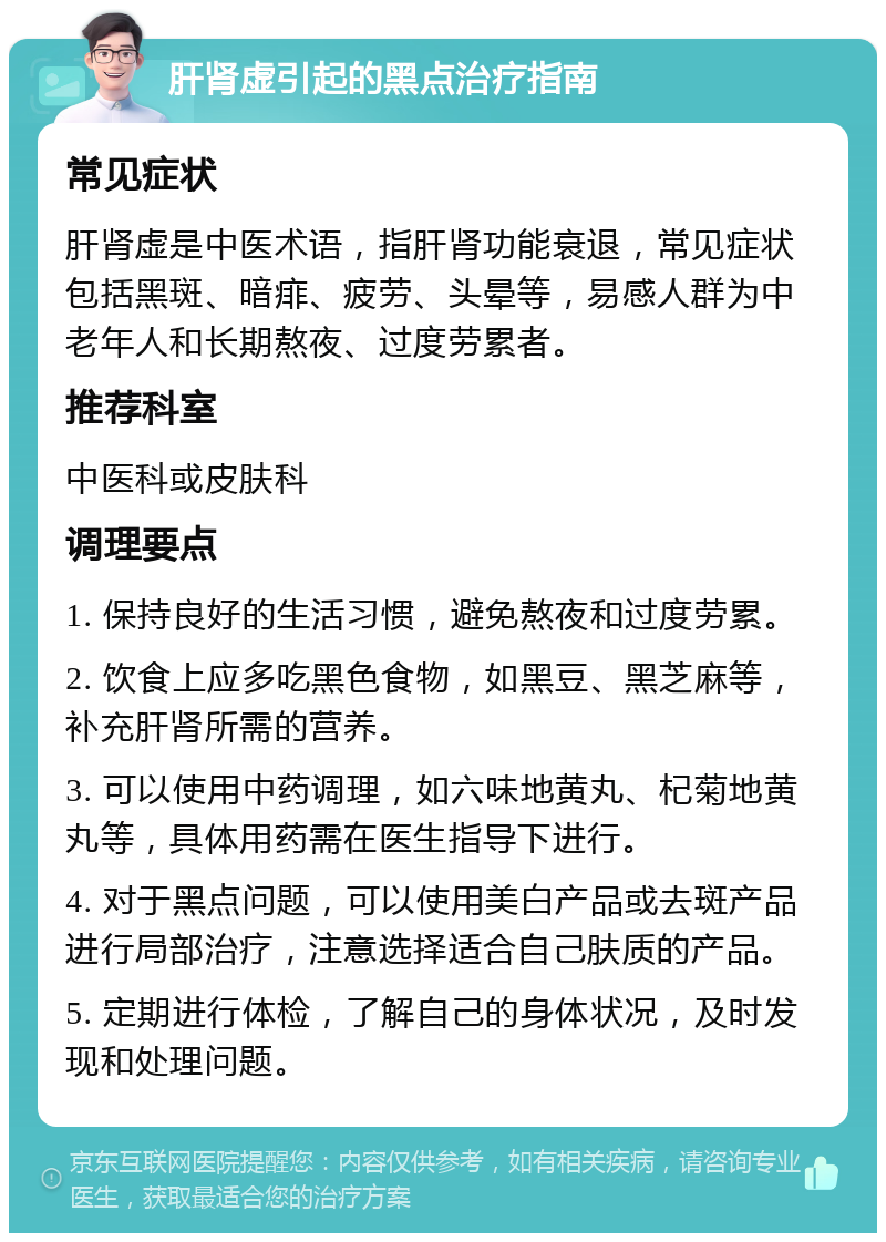 肝肾虚引起的黑点治疗指南 常见症状 肝肾虚是中医术语，指肝肾功能衰退，常见症状包括黑斑、暗痱、疲劳、头晕等，易感人群为中老年人和长期熬夜、过度劳累者。 推荐科室 中医科或皮肤科 调理要点 1. 保持良好的生活习惯，避免熬夜和过度劳累。 2. 饮食上应多吃黑色食物，如黑豆、黑芝麻等，补充肝肾所需的营养。 3. 可以使用中药调理，如六味地黄丸、杞菊地黄丸等，具体用药需在医生指导下进行。 4. 对于黑点问题，可以使用美白产品或去斑产品进行局部治疗，注意选择适合自己肤质的产品。 5. 定期进行体检，了解自己的身体状况，及时发现和处理问题。