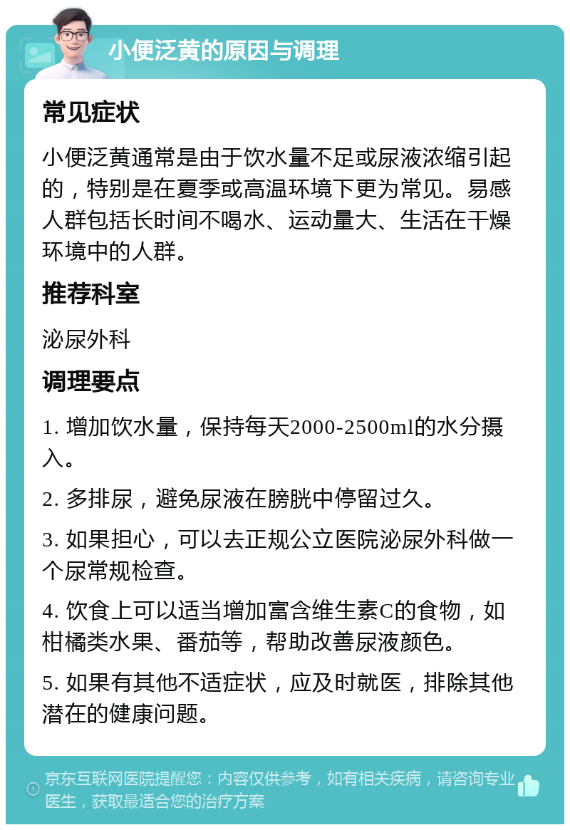 小便泛黄的原因与调理 常见症状 小便泛黄通常是由于饮水量不足或尿液浓缩引起的，特别是在夏季或高温环境下更为常见。易感人群包括长时间不喝水、运动量大、生活在干燥环境中的人群。 推荐科室 泌尿外科 调理要点 1. 增加饮水量，保持每天2000-2500ml的水分摄入。 2. 多排尿，避免尿液在膀胱中停留过久。 3. 如果担心，可以去正规公立医院泌尿外科做一个尿常规检查。 4. 饮食上可以适当增加富含维生素C的食物，如柑橘类水果、番茄等，帮助改善尿液颜色。 5. 如果有其他不适症状，应及时就医，排除其他潜在的健康问题。