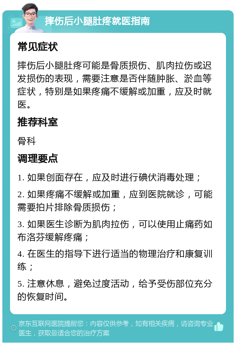 摔伤后小腿肚疼就医指南 常见症状 摔伤后小腿肚疼可能是骨质损伤、肌肉拉伤或迟发损伤的表现，需要注意是否伴随肿胀、淤血等症状，特别是如果疼痛不缓解或加重，应及时就医。 推荐科室 骨科 调理要点 1. 如果创面存在，应及时进行碘伏消毒处理； 2. 如果疼痛不缓解或加重，应到医院就诊，可能需要拍片排除骨质损伤； 3. 如果医生诊断为肌肉拉伤，可以使用止痛药如布洛芬缓解疼痛； 4. 在医生的指导下进行适当的物理治疗和康复训练； 5. 注意休息，避免过度活动，给予受伤部位充分的恢复时间。