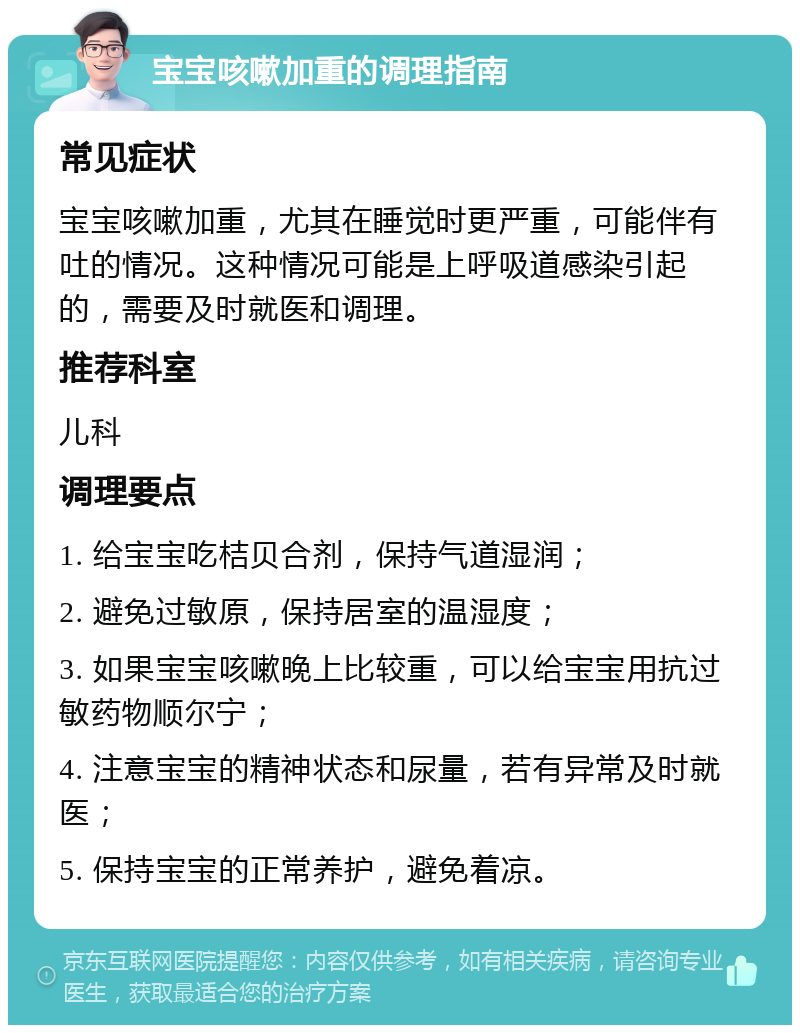 宝宝咳嗽加重的调理指南 常见症状 宝宝咳嗽加重，尤其在睡觉时更严重，可能伴有吐的情况。这种情况可能是上呼吸道感染引起的，需要及时就医和调理。 推荐科室 儿科 调理要点 1. 给宝宝吃桔贝合剂，保持气道湿润； 2. 避免过敏原，保持居室的温湿度； 3. 如果宝宝咳嗽晚上比较重，可以给宝宝用抗过敏药物顺尔宁； 4. 注意宝宝的精神状态和尿量，若有异常及时就医； 5. 保持宝宝的正常养护，避免着凉。