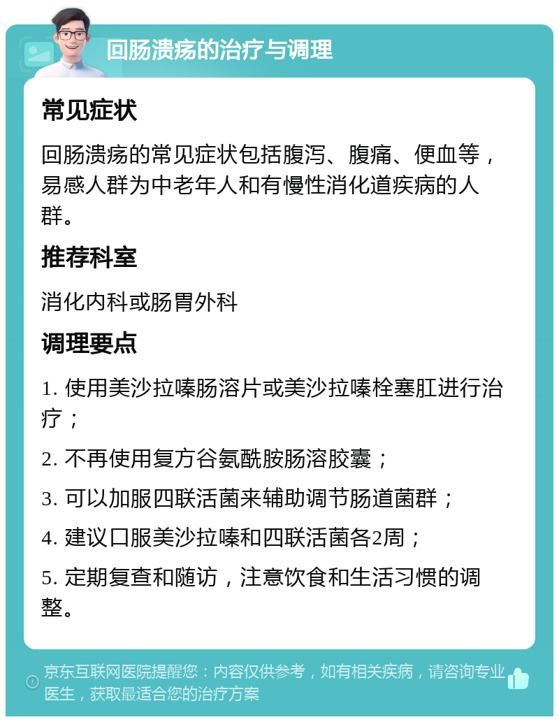 回肠溃疡的治疗与调理 常见症状 回肠溃疡的常见症状包括腹泻、腹痛、便血等，易感人群为中老年人和有慢性消化道疾病的人群。 推荐科室 消化内科或肠胃外科 调理要点 1. 使用美沙拉嗪肠溶片或美沙拉嗪栓塞肛进行治疗； 2. 不再使用复方谷氨酰胺肠溶胶囊； 3. 可以加服四联活菌来辅助调节肠道菌群； 4. 建议口服美沙拉嗪和四联活菌各2周； 5. 定期复查和随访，注意饮食和生活习惯的调整。