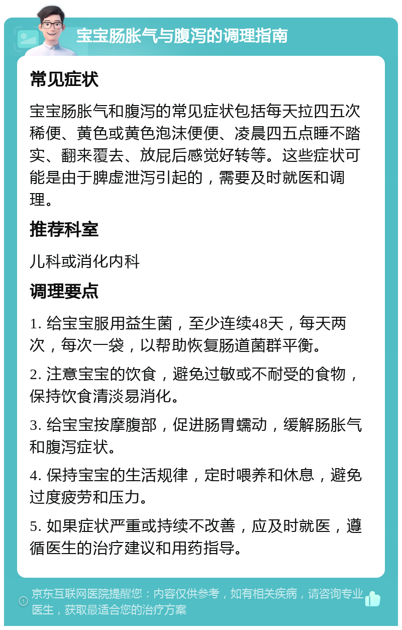 宝宝肠胀气与腹泻的调理指南 常见症状 宝宝肠胀气和腹泻的常见症状包括每天拉四五次稀便、黄色或黄色泡沫便便、凌晨四五点睡不踏实、翻来覆去、放屁后感觉好转等。这些症状可能是由于脾虚泄泻引起的，需要及时就医和调理。 推荐科室 儿科或消化内科 调理要点 1. 给宝宝服用益生菌，至少连续48天，每天两次，每次一袋，以帮助恢复肠道菌群平衡。 2. 注意宝宝的饮食，避免过敏或不耐受的食物，保持饮食清淡易消化。 3. 给宝宝按摩腹部，促进肠胃蠕动，缓解肠胀气和腹泻症状。 4. 保持宝宝的生活规律，定时喂养和休息，避免过度疲劳和压力。 5. 如果症状严重或持续不改善，应及时就医，遵循医生的治疗建议和用药指导。