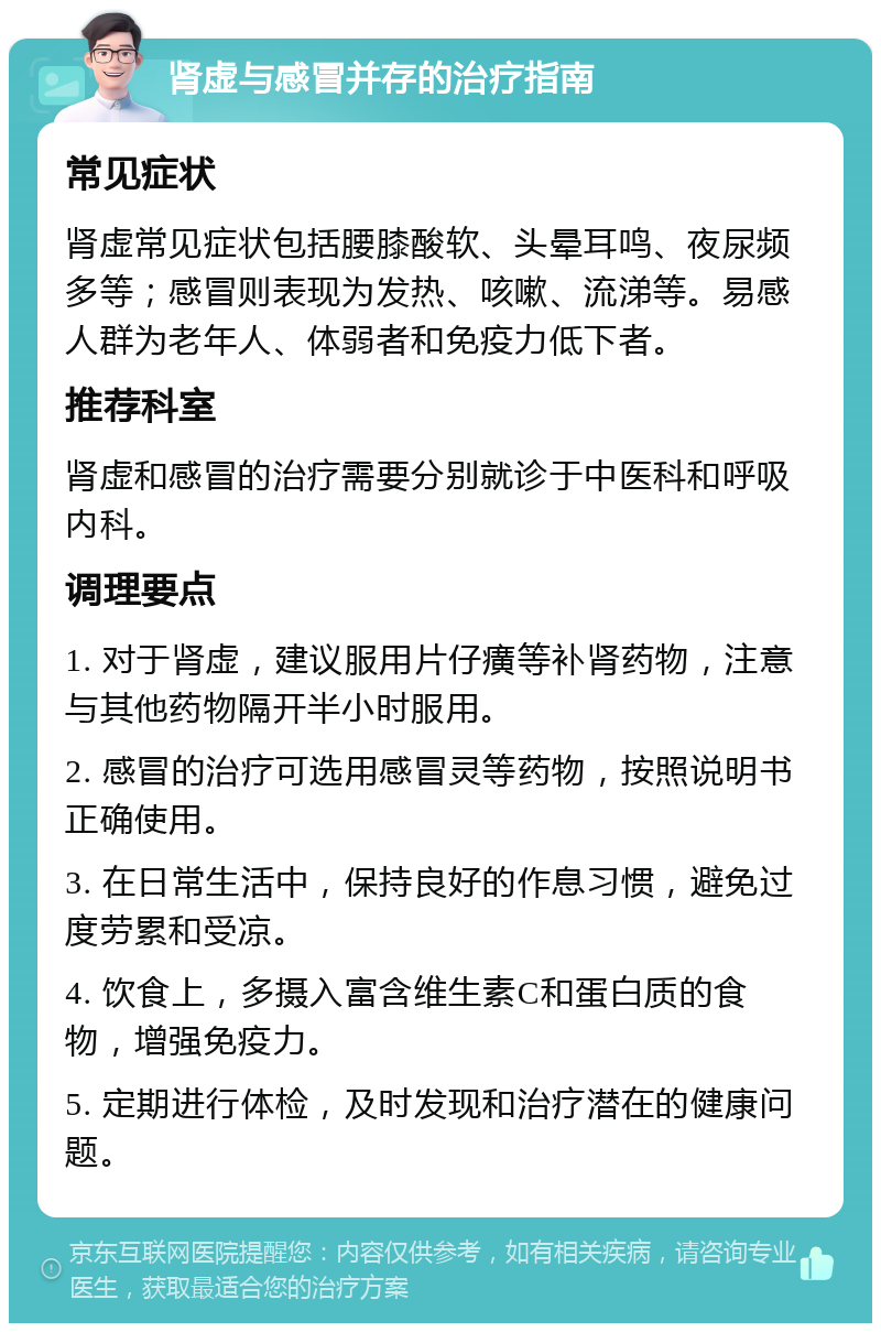 肾虚与感冒并存的治疗指南 常见症状 肾虚常见症状包括腰膝酸软、头晕耳鸣、夜尿频多等；感冒则表现为发热、咳嗽、流涕等。易感人群为老年人、体弱者和免疫力低下者。 推荐科室 肾虚和感冒的治疗需要分别就诊于中医科和呼吸内科。 调理要点 1. 对于肾虚，建议服用片仔癀等补肾药物，注意与其他药物隔开半小时服用。 2. 感冒的治疗可选用感冒灵等药物，按照说明书正确使用。 3. 在日常生活中，保持良好的作息习惯，避免过度劳累和受凉。 4. 饮食上，多摄入富含维生素C和蛋白质的食物，增强免疫力。 5. 定期进行体检，及时发现和治疗潜在的健康问题。