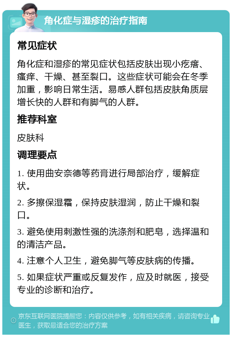 角化症与湿疹的治疗指南 常见症状 角化症和湿疹的常见症状包括皮肤出现小疙瘩、瘙痒、干燥、甚至裂口。这些症状可能会在冬季加重，影响日常生活。易感人群包括皮肤角质层增长快的人群和有脚气的人群。 推荐科室 皮肤科 调理要点 1. 使用曲安奈德等药膏进行局部治疗，缓解症状。 2. 多擦保湿霜，保持皮肤湿润，防止干燥和裂口。 3. 避免使用刺激性强的洗涤剂和肥皂，选择温和的清洁产品。 4. 注意个人卫生，避免脚气等皮肤病的传播。 5. 如果症状严重或反复发作，应及时就医，接受专业的诊断和治疗。