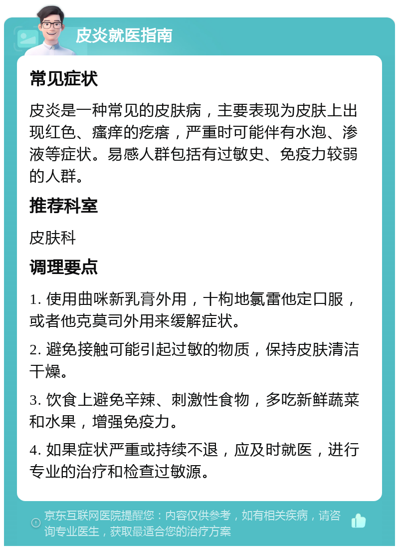 皮炎就医指南 常见症状 皮炎是一种常见的皮肤病，主要表现为皮肤上出现红色、瘙痒的疙瘩，严重时可能伴有水泡、渗液等症状。易感人群包括有过敏史、免疫力较弱的人群。 推荐科室 皮肤科 调理要点 1. 使用曲咪新乳膏外用，十枸地氯雷他定口服，或者他克莫司外用来缓解症状。 2. 避免接触可能引起过敏的物质，保持皮肤清洁干燥。 3. 饮食上避免辛辣、刺激性食物，多吃新鲜蔬菜和水果，增强免疫力。 4. 如果症状严重或持续不退，应及时就医，进行专业的治疗和检查过敏源。