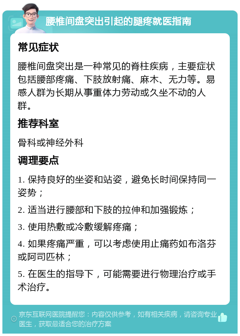 腰椎间盘突出引起的腿疼就医指南 常见症状 腰椎间盘突出是一种常见的脊柱疾病，主要症状包括腰部疼痛、下肢放射痛、麻木、无力等。易感人群为长期从事重体力劳动或久坐不动的人群。 推荐科室 骨科或神经外科 调理要点 1. 保持良好的坐姿和站姿，避免长时间保持同一姿势； 2. 适当进行腰部和下肢的拉伸和加强锻炼； 3. 使用热敷或冷敷缓解疼痛； 4. 如果疼痛严重，可以考虑使用止痛药如布洛芬或阿司匹林； 5. 在医生的指导下，可能需要进行物理治疗或手术治疗。