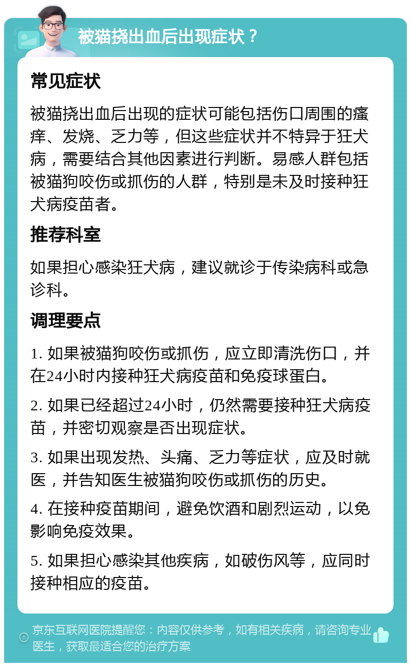 被猫挠出血后出现症状？ 常见症状 被猫挠出血后出现的症状可能包括伤口周围的瘙痒、发烧、乏力等，但这些症状并不特异于狂犬病，需要结合其他因素进行判断。易感人群包括被猫狗咬伤或抓伤的人群，特别是未及时接种狂犬病疫苗者。 推荐科室 如果担心感染狂犬病，建议就诊于传染病科或急诊科。 调理要点 1. 如果被猫狗咬伤或抓伤，应立即清洗伤口，并在24小时内接种狂犬病疫苗和免疫球蛋白。 2. 如果已经超过24小时，仍然需要接种狂犬病疫苗，并密切观察是否出现症状。 3. 如果出现发热、头痛、乏力等症状，应及时就医，并告知医生被猫狗咬伤或抓伤的历史。 4. 在接种疫苗期间，避免饮酒和剧烈运动，以免影响免疫效果。 5. 如果担心感染其他疾病，如破伤风等，应同时接种相应的疫苗。