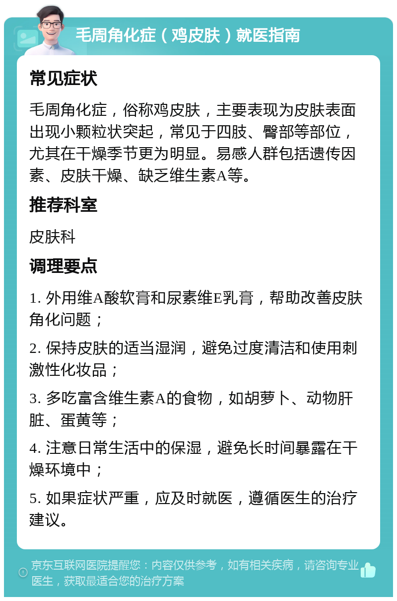 毛周角化症（鸡皮肤）就医指南 常见症状 毛周角化症，俗称鸡皮肤，主要表现为皮肤表面出现小颗粒状突起，常见于四肢、臀部等部位，尤其在干燥季节更为明显。易感人群包括遗传因素、皮肤干燥、缺乏维生素A等。 推荐科室 皮肤科 调理要点 1. 外用维A酸软膏和尿素维E乳膏，帮助改善皮肤角化问题； 2. 保持皮肤的适当湿润，避免过度清洁和使用刺激性化妆品； 3. 多吃富含维生素A的食物，如胡萝卜、动物肝脏、蛋黄等； 4. 注意日常生活中的保湿，避免长时间暴露在干燥环境中； 5. 如果症状严重，应及时就医，遵循医生的治疗建议。