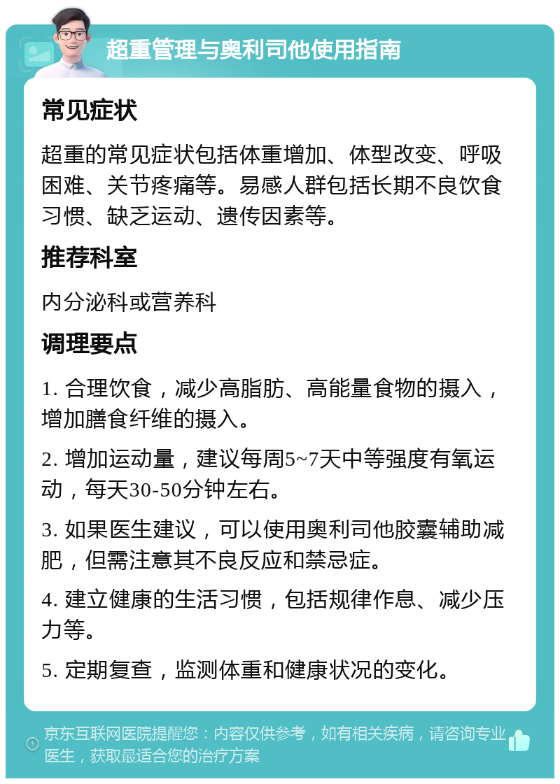 超重管理与奥利司他使用指南 常见症状 超重的常见症状包括体重增加、体型改变、呼吸困难、关节疼痛等。易感人群包括长期不良饮食习惯、缺乏运动、遗传因素等。 推荐科室 内分泌科或营养科 调理要点 1. 合理饮食，减少高脂肪、高能量食物的摄入，增加膳食纤维的摄入。 2. 增加运动量，建议每周5~7天中等强度有氧运动，每天30-50分钟左右。 3. 如果医生建议，可以使用奥利司他胶囊辅助减肥，但需注意其不良反应和禁忌症。 4. 建立健康的生活习惯，包括规律作息、减少压力等。 5. 定期复查，监测体重和健康状况的变化。