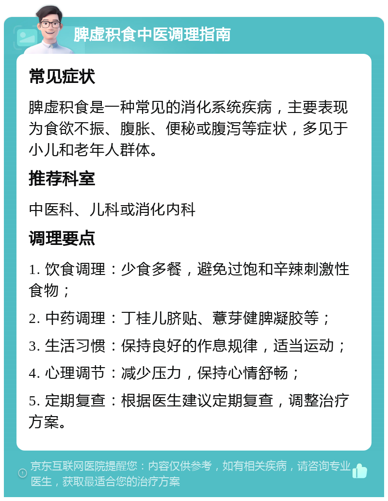 脾虚积食中医调理指南 常见症状 脾虚积食是一种常见的消化系统疾病，主要表现为食欲不振、腹胀、便秘或腹泻等症状，多见于小儿和老年人群体。 推荐科室 中医科、儿科或消化内科 调理要点 1. 饮食调理：少食多餐，避免过饱和辛辣刺激性食物； 2. 中药调理：丁桂儿脐贴、薏芽健脾凝胶等； 3. 生活习惯：保持良好的作息规律，适当运动； 4. 心理调节：减少压力，保持心情舒畅； 5. 定期复查：根据医生建议定期复查，调整治疗方案。