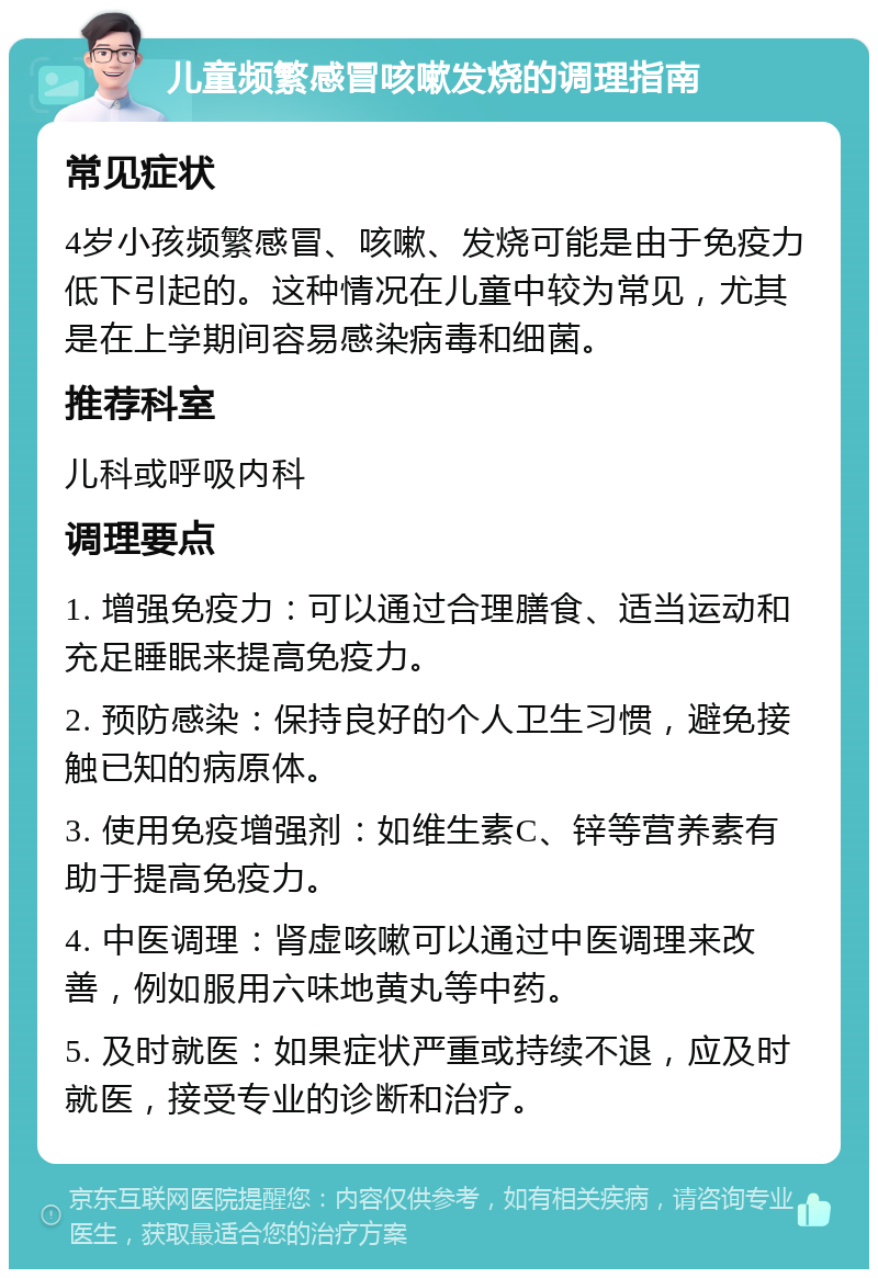 儿童频繁感冒咳嗽发烧的调理指南 常见症状 4岁小孩频繁感冒、咳嗽、发烧可能是由于免疫力低下引起的。这种情况在儿童中较为常见，尤其是在上学期间容易感染病毒和细菌。 推荐科室 儿科或呼吸内科 调理要点 1. 增强免疫力：可以通过合理膳食、适当运动和充足睡眠来提高免疫力。 2. 预防感染：保持良好的个人卫生习惯，避免接触已知的病原体。 3. 使用免疫增强剂：如维生素C、锌等营养素有助于提高免疫力。 4. 中医调理：肾虚咳嗽可以通过中医调理来改善，例如服用六味地黄丸等中药。 5. 及时就医：如果症状严重或持续不退，应及时就医，接受专业的诊断和治疗。