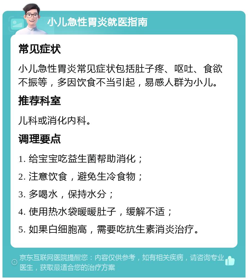 小儿急性胃炎就医指南 常见症状 小儿急性胃炎常见症状包括肚子疼、呕吐、食欲不振等，多因饮食不当引起，易感人群为小儿。 推荐科室 儿科或消化内科。 调理要点 1. 给宝宝吃益生菌帮助消化； 2. 注意饮食，避免生冷食物； 3. 多喝水，保持水分； 4. 使用热水袋暖暖肚子，缓解不适； 5. 如果白细胞高，需要吃抗生素消炎治疗。