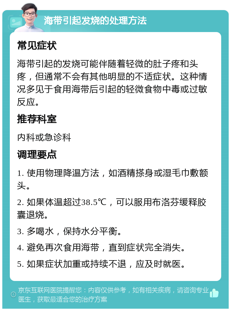 海带引起发烧的处理方法 常见症状 海带引起的发烧可能伴随着轻微的肚子疼和头疼，但通常不会有其他明显的不适症状。这种情况多见于食用海带后引起的轻微食物中毒或过敏反应。 推荐科室 内科或急诊科 调理要点 1. 使用物理降温方法，如酒精搽身或湿毛巾敷额头。 2. 如果体温超过38.5℃，可以服用布洛芬缓释胶囊退烧。 3. 多喝水，保持水分平衡。 4. 避免再次食用海带，直到症状完全消失。 5. 如果症状加重或持续不退，应及时就医。