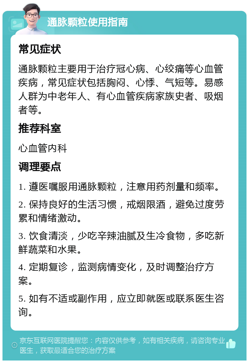 通脉颗粒使用指南 常见症状 通脉颗粒主要用于治疗冠心病、心绞痛等心血管疾病，常见症状包括胸闷、心悸、气短等。易感人群为中老年人、有心血管疾病家族史者、吸烟者等。 推荐科室 心血管内科 调理要点 1. 遵医嘱服用通脉颗粒，注意用药剂量和频率。 2. 保持良好的生活习惯，戒烟限酒，避免过度劳累和情绪激动。 3. 饮食清淡，少吃辛辣油腻及生冷食物，多吃新鲜蔬菜和水果。 4. 定期复诊，监测病情变化，及时调整治疗方案。 5. 如有不适或副作用，应立即就医或联系医生咨询。