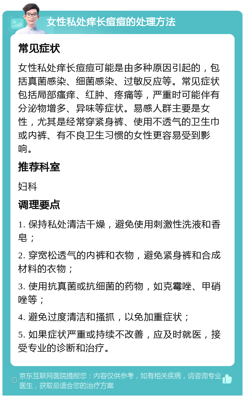 女性私处痒长痘痘的处理方法 常见症状 女性私处痒长痘痘可能是由多种原因引起的，包括真菌感染、细菌感染、过敏反应等。常见症状包括局部瘙痒、红肿、疼痛等，严重时可能伴有分泌物增多、异味等症状。易感人群主要是女性，尤其是经常穿紧身裤、使用不透气的卫生巾或内裤、有不良卫生习惯的女性更容易受到影响。 推荐科室 妇科 调理要点 1. 保持私处清洁干燥，避免使用刺激性洗液和香皂； 2. 穿宽松透气的内裤和衣物，避免紧身裤和合成材料的衣物； 3. 使用抗真菌或抗细菌的药物，如克霉唑、甲硝唑等； 4. 避免过度清洁和搔抓，以免加重症状； 5. 如果症状严重或持续不改善，应及时就医，接受专业的诊断和治疗。