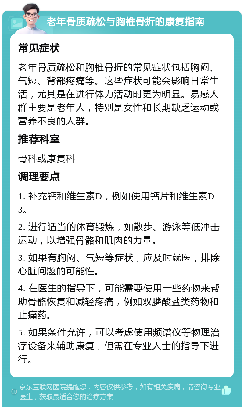 老年骨质疏松与胸椎骨折的康复指南 常见症状 老年骨质疏松和胸椎骨折的常见症状包括胸闷、气短、背部疼痛等。这些症状可能会影响日常生活，尤其是在进行体力活动时更为明显。易感人群主要是老年人，特别是女性和长期缺乏运动或营养不良的人群。 推荐科室 骨科或康复科 调理要点 1. 补充钙和维生素D，例如使用钙片和维生素D3。 2. 进行适当的体育锻炼，如散步、游泳等低冲击运动，以增强骨骼和肌肉的力量。 3. 如果有胸闷、气短等症状，应及时就医，排除心脏问题的可能性。 4. 在医生的指导下，可能需要使用一些药物来帮助骨骼恢复和减轻疼痛，例如双膦酸盐类药物和止痛药。 5. 如果条件允许，可以考虑使用频谱仪等物理治疗设备来辅助康复，但需在专业人士的指导下进行。