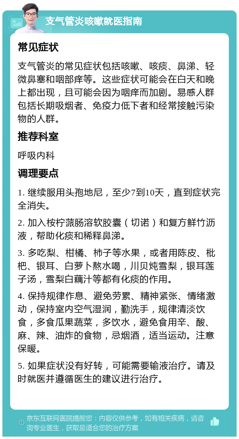 支气管炎咳嗽就医指南 常见症状 支气管炎的常见症状包括咳嗽、咳痰、鼻涕、轻微鼻塞和咽部痒等。这些症状可能会在白天和晚上都出现，且可能会因为咽痒而加剧。易感人群包括长期吸烟者、免疫力低下者和经常接触污染物的人群。 推荐科室 呼吸内科 调理要点 1. 继续服用头孢地尼，至少7到10天，直到症状完全消失。 2. 加入桉柠蒎肠溶软胶囊（切诺）和复方鲜竹沥液，帮助化痰和稀释鼻涕。 3. 多吃梨、柑橘、柿子等水果，或者用陈皮、枇杷、银耳、白萝卜熬水喝，川贝炖雪梨，银耳莲子汤，雪梨白藕汁等都有化痰的作用。 4. 保持规律作息、避免劳累、精神紧张、情绪激动，保持室内空气湿润，勤洗手，规律清淡饮食，多食瓜果蔬菜，多饮水，避免食用辛、酸、麻、辣、油炸的食物，忌烟酒，适当运动。注意保暖。 5. 如果症状没有好转，可能需要输液治疗。请及时就医并遵循医生的建议进行治疗。