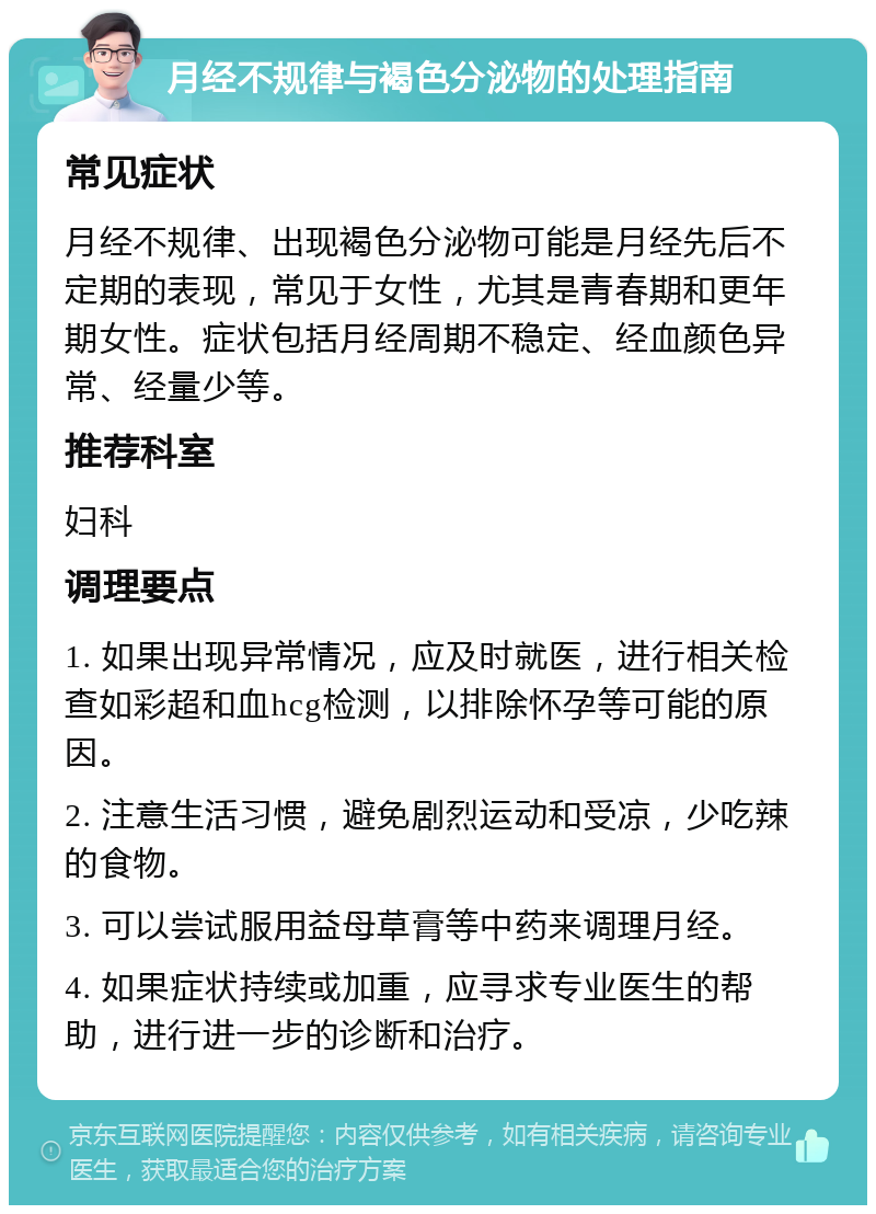 月经不规律与褐色分泌物的处理指南 常见症状 月经不规律、出现褐色分泌物可能是月经先后不定期的表现，常见于女性，尤其是青春期和更年期女性。症状包括月经周期不稳定、经血颜色异常、经量少等。 推荐科室 妇科 调理要点 1. 如果出现异常情况，应及时就医，进行相关检查如彩超和血hcg检测，以排除怀孕等可能的原因。 2. 注意生活习惯，避免剧烈运动和受凉，少吃辣的食物。 3. 可以尝试服用益母草膏等中药来调理月经。 4. 如果症状持续或加重，应寻求专业医生的帮助，进行进一步的诊断和治疗。