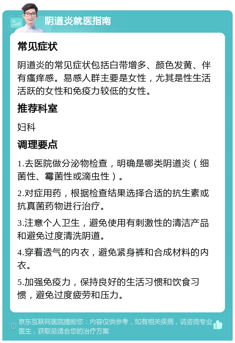 阴道炎就医指南 常见症状 阴道炎的常见症状包括白带增多、颜色发黄、伴有瘙痒感。易感人群主要是女性，尤其是性生活活跃的女性和免疫力较低的女性。 推荐科室 妇科 调理要点 1.去医院做分泌物检查，明确是哪类阴道炎（细菌性、霉菌性或滴虫性）。 2.对症用药，根据检查结果选择合适的抗生素或抗真菌药物进行治疗。 3.注意个人卫生，避免使用有刺激性的清洁产品和避免过度清洗阴道。 4.穿着透气的内衣，避免紧身裤和合成材料的内衣。 5.加强免疫力，保持良好的生活习惯和饮食习惯，避免过度疲劳和压力。