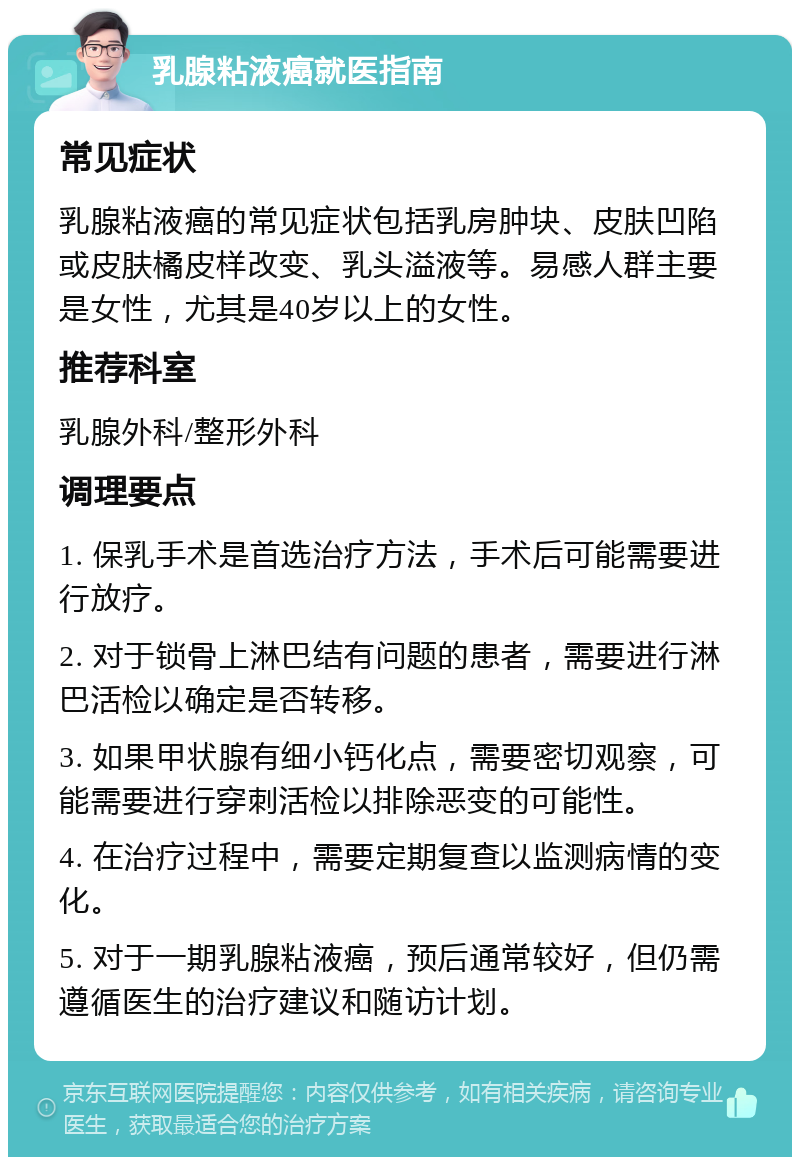 乳腺粘液癌就医指南 常见症状 乳腺粘液癌的常见症状包括乳房肿块、皮肤凹陷或皮肤橘皮样改变、乳头溢液等。易感人群主要是女性，尤其是40岁以上的女性。 推荐科室 乳腺外科/整形外科 调理要点 1. 保乳手术是首选治疗方法，手术后可能需要进行放疗。 2. 对于锁骨上淋巴结有问题的患者，需要进行淋巴活检以确定是否转移。 3. 如果甲状腺有细小钙化点，需要密切观察，可能需要进行穿刺活检以排除恶变的可能性。 4. 在治疗过程中，需要定期复查以监测病情的变化。 5. 对于一期乳腺粘液癌，预后通常较好，但仍需遵循医生的治疗建议和随访计划。