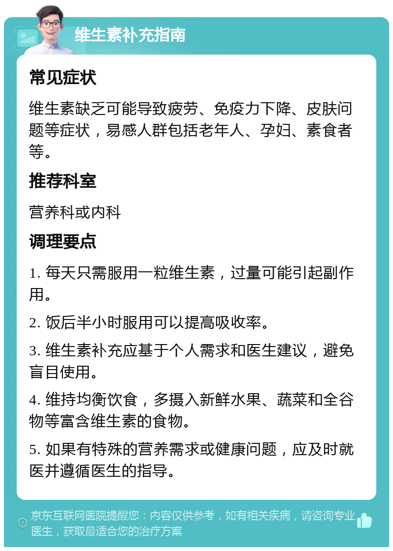 维生素补充指南 常见症状 维生素缺乏可能导致疲劳、免疫力下降、皮肤问题等症状，易感人群包括老年人、孕妇、素食者等。 推荐科室 营养科或内科 调理要点 1. 每天只需服用一粒维生素，过量可能引起副作用。 2. 饭后半小时服用可以提高吸收率。 3. 维生素补充应基于个人需求和医生建议，避免盲目使用。 4. 维持均衡饮食，多摄入新鲜水果、蔬菜和全谷物等富含维生素的食物。 5. 如果有特殊的营养需求或健康问题，应及时就医并遵循医生的指导。