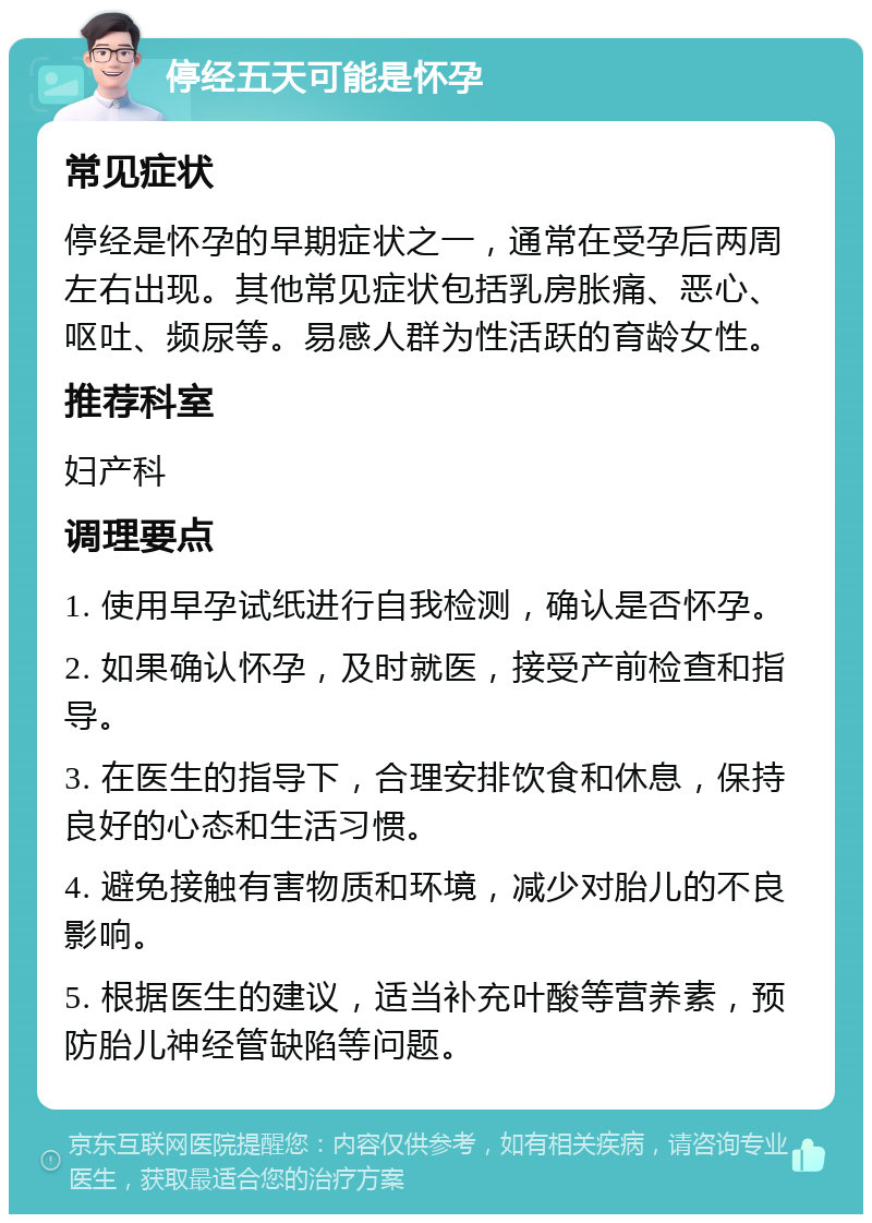 停经五天可能是怀孕 常见症状 停经是怀孕的早期症状之一，通常在受孕后两周左右出现。其他常见症状包括乳房胀痛、恶心、呕吐、频尿等。易感人群为性活跃的育龄女性。 推荐科室 妇产科 调理要点 1. 使用早孕试纸进行自我检测，确认是否怀孕。 2. 如果确认怀孕，及时就医，接受产前检查和指导。 3. 在医生的指导下，合理安排饮食和休息，保持良好的心态和生活习惯。 4. 避免接触有害物质和环境，减少对胎儿的不良影响。 5. 根据医生的建议，适当补充叶酸等营养素，预防胎儿神经管缺陷等问题。