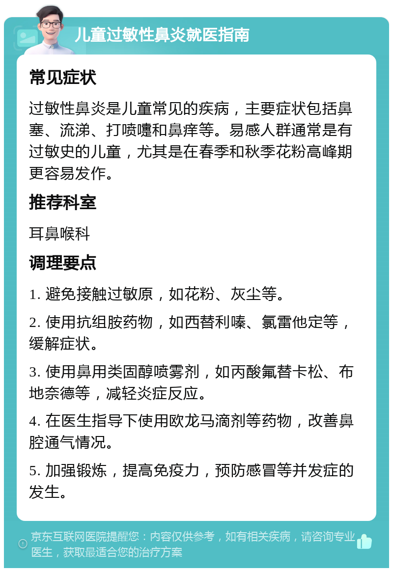 儿童过敏性鼻炎就医指南 常见症状 过敏性鼻炎是儿童常见的疾病，主要症状包括鼻塞、流涕、打喷嚏和鼻痒等。易感人群通常是有过敏史的儿童，尤其是在春季和秋季花粉高峰期更容易发作。 推荐科室 耳鼻喉科 调理要点 1. 避免接触过敏原，如花粉、灰尘等。 2. 使用抗组胺药物，如西替利嗪、氯雷他定等，缓解症状。 3. 使用鼻用类固醇喷雾剂，如丙酸氟替卡松、布地奈德等，减轻炎症反应。 4. 在医生指导下使用欧龙马滴剂等药物，改善鼻腔通气情况。 5. 加强锻炼，提高免疫力，预防感冒等并发症的发生。