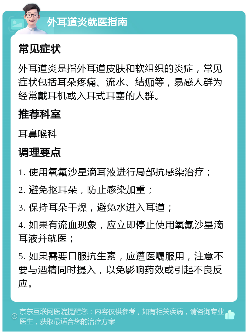 外耳道炎就医指南 常见症状 外耳道炎是指外耳道皮肤和软组织的炎症，常见症状包括耳朵疼痛、流水、结痂等，易感人群为经常戴耳机或入耳式耳塞的人群。 推荐科室 耳鼻喉科 调理要点 1. 使用氧氟沙星滴耳液进行局部抗感染治疗； 2. 避免抠耳朵，防止感染加重； 3. 保持耳朵干燥，避免水进入耳道； 4. 如果有流血现象，应立即停止使用氧氟沙星滴耳液并就医； 5. 如果需要口服抗生素，应遵医嘱服用，注意不要与酒精同时摄入，以免影响药效或引起不良反应。