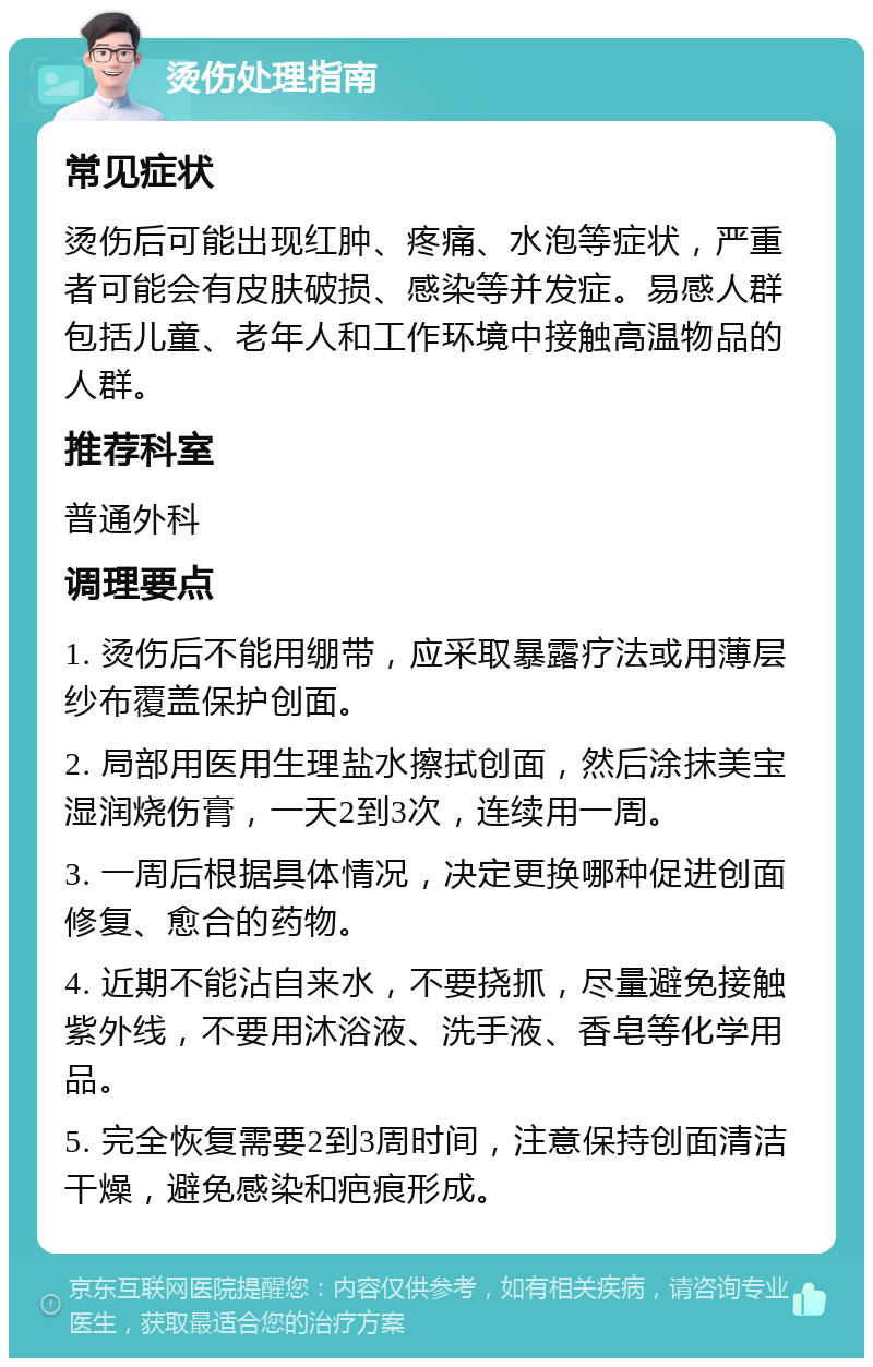 烫伤处理指南 常见症状 烫伤后可能出现红肿、疼痛、水泡等症状，严重者可能会有皮肤破损、感染等并发症。易感人群包括儿童、老年人和工作环境中接触高温物品的人群。 推荐科室 普通外科 调理要点 1. 烫伤后不能用绷带，应采取暴露疗法或用薄层纱布覆盖保护创面。 2. 局部用医用生理盐水擦拭创面，然后涂抹美宝湿润烧伤膏，一天2到3次，连续用一周。 3. 一周后根据具体情况，决定更换哪种促进创面修复、愈合的药物。 4. 近期不能沾自来水，不要挠抓，尽量避免接触紫外线，不要用沐浴液、洗手液、香皂等化学用品。 5. 完全恢复需要2到3周时间，注意保持创面清洁干燥，避免感染和疤痕形成。