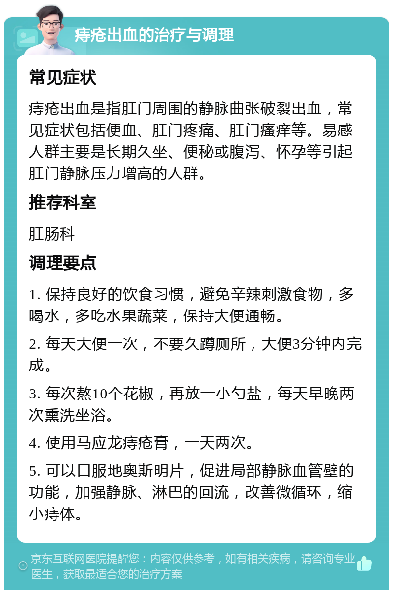 痔疮出血的治疗与调理 常见症状 痔疮出血是指肛门周围的静脉曲张破裂出血，常见症状包括便血、肛门疼痛、肛门瘙痒等。易感人群主要是长期久坐、便秘或腹泻、怀孕等引起肛门静脉压力增高的人群。 推荐科室 肛肠科 调理要点 1. 保持良好的饮食习惯，避免辛辣刺激食物，多喝水，多吃水果蔬菜，保持大便通畅。 2. 每天大便一次，不要久蹲厕所，大便3分钟内完成。 3. 每次熬10个花椒，再放一小勺盐，每天早晚两次熏洗坐浴。 4. 使用马应龙痔疮膏，一天两次。 5. 可以口服地奥斯明片，促进局部静脉血管壁的功能，加强静脉、淋巴的回流，改善微循环，缩小痔体。