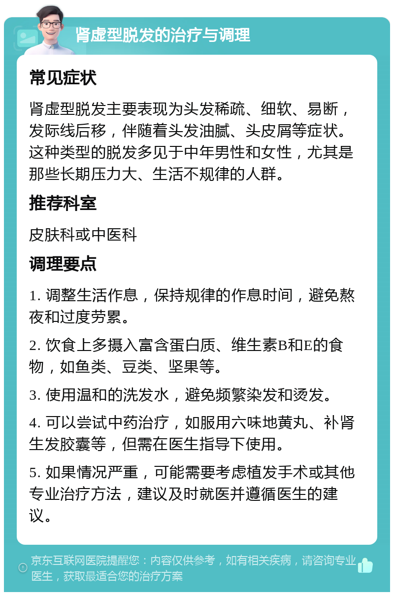 肾虚型脱发的治疗与调理 常见症状 肾虚型脱发主要表现为头发稀疏、细软、易断，发际线后移，伴随着头发油腻、头皮屑等症状。这种类型的脱发多见于中年男性和女性，尤其是那些长期压力大、生活不规律的人群。 推荐科室 皮肤科或中医科 调理要点 1. 调整生活作息，保持规律的作息时间，避免熬夜和过度劳累。 2. 饮食上多摄入富含蛋白质、维生素B和E的食物，如鱼类、豆类、坚果等。 3. 使用温和的洗发水，避免频繁染发和烫发。 4. 可以尝试中药治疗，如服用六味地黄丸、补肾生发胶囊等，但需在医生指导下使用。 5. 如果情况严重，可能需要考虑植发手术或其他专业治疗方法，建议及时就医并遵循医生的建议。