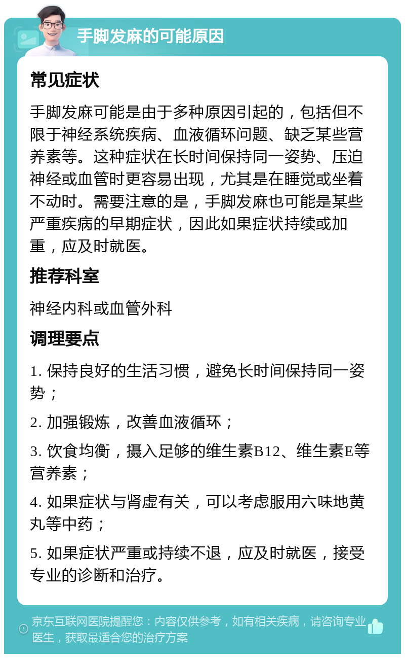 手脚发麻的可能原因 常见症状 手脚发麻可能是由于多种原因引起的，包括但不限于神经系统疾病、血液循环问题、缺乏某些营养素等。这种症状在长时间保持同一姿势、压迫神经或血管时更容易出现，尤其是在睡觉或坐着不动时。需要注意的是，手脚发麻也可能是某些严重疾病的早期症状，因此如果症状持续或加重，应及时就医。 推荐科室 神经内科或血管外科 调理要点 1. 保持良好的生活习惯，避免长时间保持同一姿势； 2. 加强锻炼，改善血液循环； 3. 饮食均衡，摄入足够的维生素B12、维生素E等营养素； 4. 如果症状与肾虚有关，可以考虑服用六味地黄丸等中药； 5. 如果症状严重或持续不退，应及时就医，接受专业的诊断和治疗。