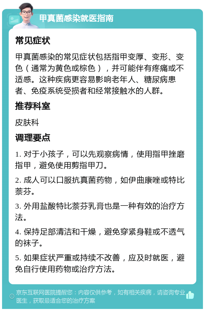 甲真菌感染就医指南 常见症状 甲真菌感染的常见症状包括指甲变厚、变形、变色（通常为黄色或棕色），并可能伴有疼痛或不适感。这种疾病更容易影响老年人、糖尿病患者、免疫系统受损者和经常接触水的人群。 推荐科室 皮肤科 调理要点 1. 对于小孩子，可以先观察病情，使用指甲挫磨指甲，避免使用剪指甲刀。 2. 成人可以口服抗真菌药物，如伊曲康唑或特比萘芬。 3. 外用盐酸特比萘芬乳膏也是一种有效的治疗方法。 4. 保持足部清洁和干燥，避免穿紧身鞋或不透气的袜子。 5. 如果症状严重或持续不改善，应及时就医，避免自行使用药物或治疗方法。