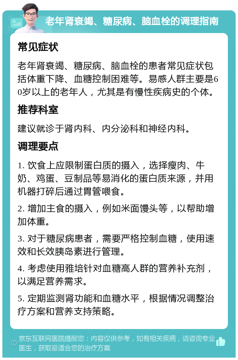 老年肾衰竭、糖尿病、脑血栓的调理指南 常见症状 老年肾衰竭、糖尿病、脑血栓的患者常见症状包括体重下降、血糖控制困难等。易感人群主要是60岁以上的老年人，尤其是有慢性疾病史的个体。 推荐科室 建议就诊于肾内科、内分泌科和神经内科。 调理要点 1. 饮食上应限制蛋白质的摄入，选择瘦肉、牛奶、鸡蛋、豆制品等易消化的蛋白质来源，并用机器打碎后通过胃管喂食。 2. 增加主食的摄入，例如米面馒头等，以帮助增加体重。 3. 对于糖尿病患者，需要严格控制血糖，使用速效和长效胰岛素进行管理。 4. 考虑使用雅培针对血糖高人群的营养补充剂，以满足营养需求。 5. 定期监测肾功能和血糖水平，根据情况调整治疗方案和营养支持策略。