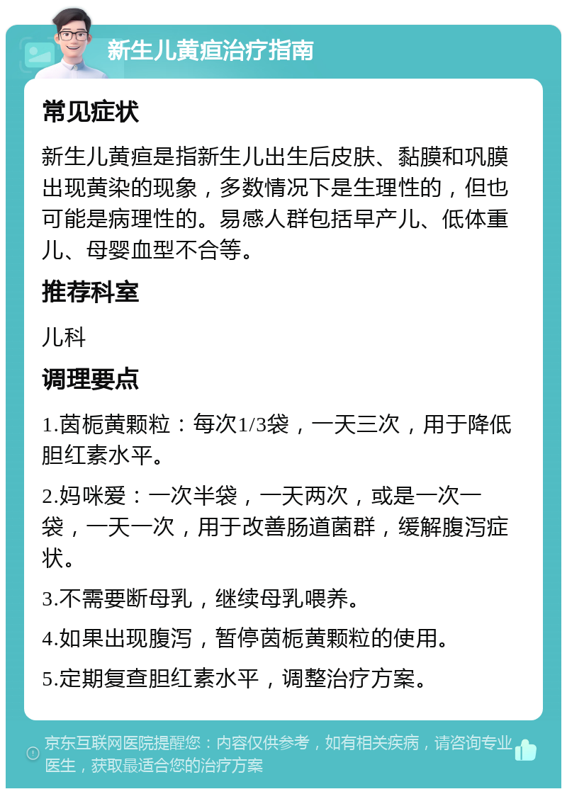 新生儿黄疸治疗指南 常见症状 新生儿黄疸是指新生儿出生后皮肤、黏膜和巩膜出现黄染的现象，多数情况下是生理性的，但也可能是病理性的。易感人群包括早产儿、低体重儿、母婴血型不合等。 推荐科室 儿科 调理要点 1.茵栀黄颗粒：每次1/3袋，一天三次，用于降低胆红素水平。 2.妈咪爱：一次半袋，一天两次，或是一次一袋，一天一次，用于改善肠道菌群，缓解腹泻症状。 3.不需要断母乳，继续母乳喂养。 4.如果出现腹泻，暂停茵栀黄颗粒的使用。 5.定期复查胆红素水平，调整治疗方案。