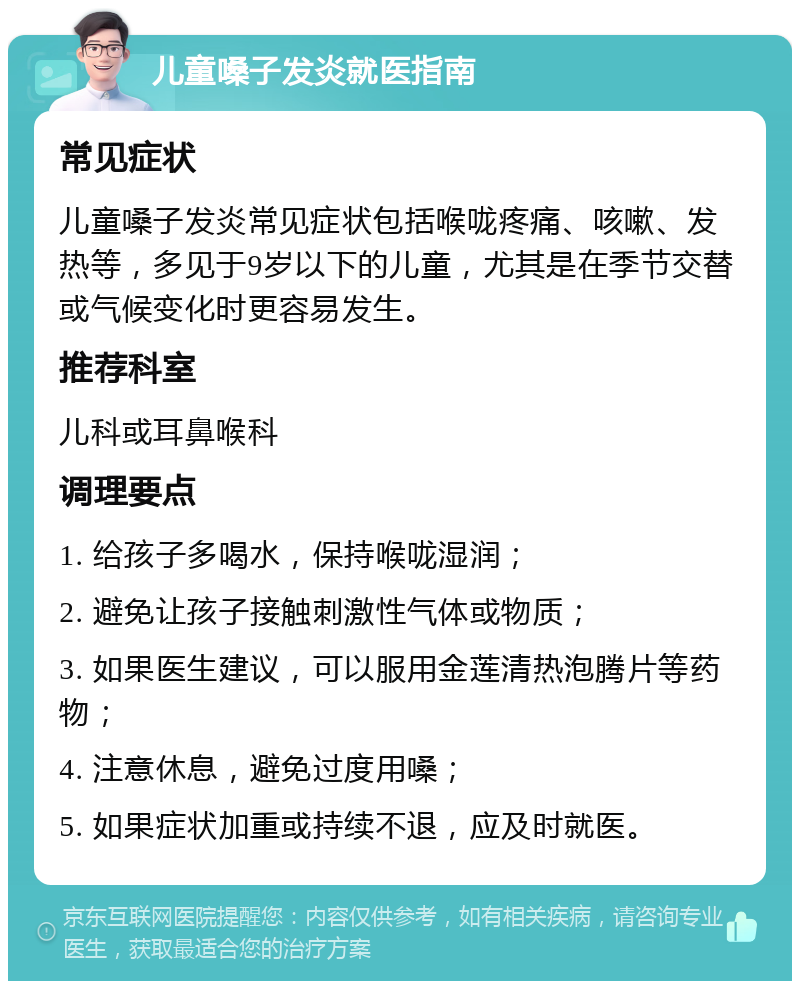 儿童嗓子发炎就医指南 常见症状 儿童嗓子发炎常见症状包括喉咙疼痛、咳嗽、发热等，多见于9岁以下的儿童，尤其是在季节交替或气候变化时更容易发生。 推荐科室 儿科或耳鼻喉科 调理要点 1. 给孩子多喝水，保持喉咙湿润； 2. 避免让孩子接触刺激性气体或物质； 3. 如果医生建议，可以服用金莲清热泡腾片等药物； 4. 注意休息，避免过度用嗓； 5. 如果症状加重或持续不退，应及时就医。