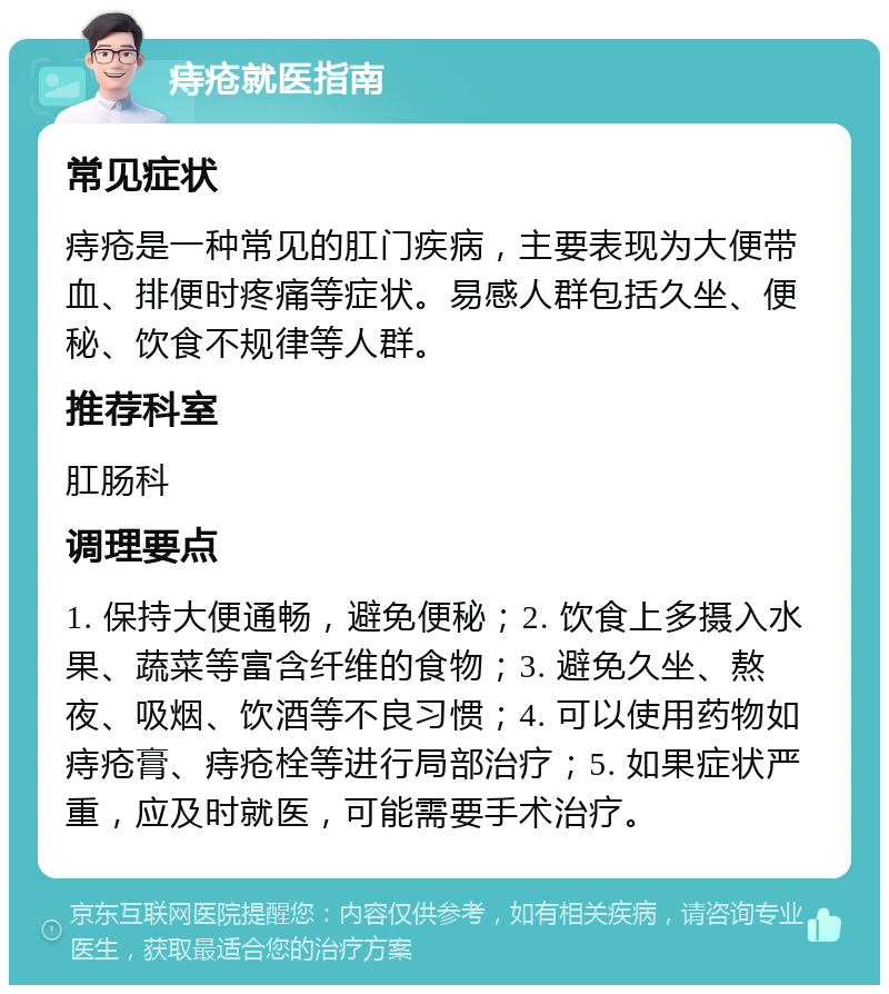 痔疮就医指南 常见症状 痔疮是一种常见的肛门疾病，主要表现为大便带血、排便时疼痛等症状。易感人群包括久坐、便秘、饮食不规律等人群。 推荐科室 肛肠科 调理要点 1. 保持大便通畅，避免便秘；2. 饮食上多摄入水果、蔬菜等富含纤维的食物；3. 避免久坐、熬夜、吸烟、饮酒等不良习惯；4. 可以使用药物如痔疮膏、痔疮栓等进行局部治疗；5. 如果症状严重，应及时就医，可能需要手术治疗。