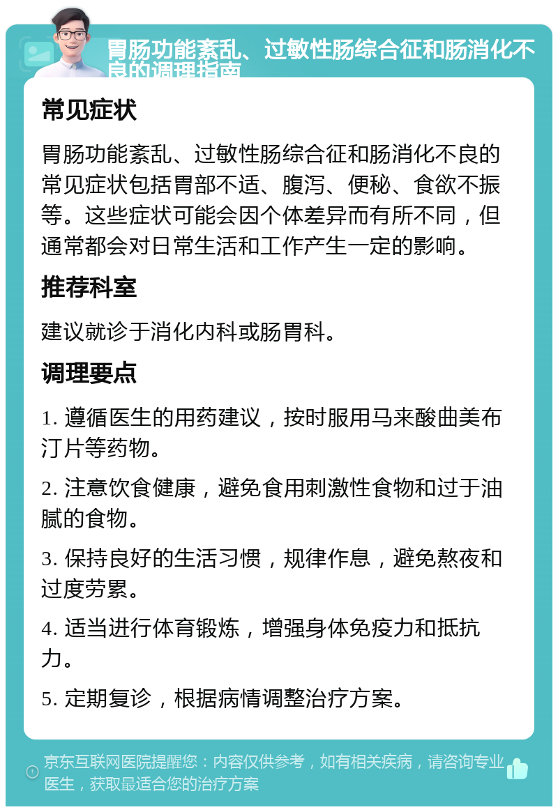 胃肠功能紊乱、过敏性肠综合征和肠消化不良的调理指南 常见症状 胃肠功能紊乱、过敏性肠综合征和肠消化不良的常见症状包括胃部不适、腹泻、便秘、食欲不振等。这些症状可能会因个体差异而有所不同，但通常都会对日常生活和工作产生一定的影响。 推荐科室 建议就诊于消化内科或肠胃科。 调理要点 1. 遵循医生的用药建议，按时服用马来酸曲美布汀片等药物。 2. 注意饮食健康，避免食用刺激性食物和过于油腻的食物。 3. 保持良好的生活习惯，规律作息，避免熬夜和过度劳累。 4. 适当进行体育锻炼，增强身体免疫力和抵抗力。 5. 定期复诊，根据病情调整治疗方案。