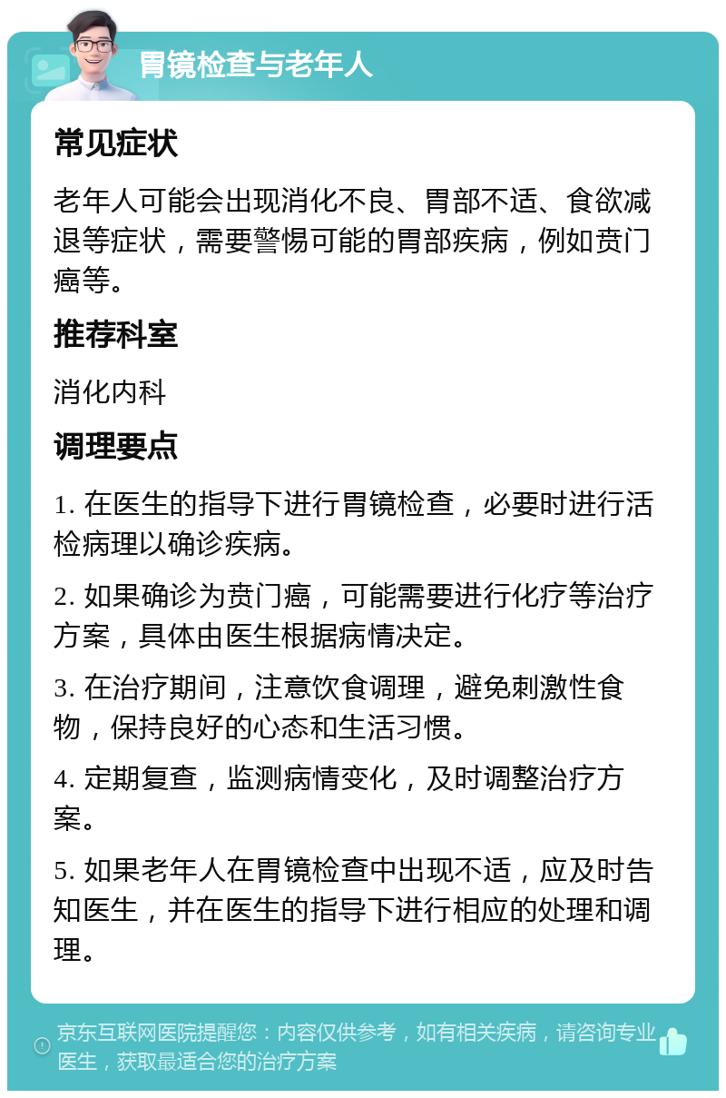 胃镜检查与老年人 常见症状 老年人可能会出现消化不良、胃部不适、食欲减退等症状，需要警惕可能的胃部疾病，例如贲门癌等。 推荐科室 消化内科 调理要点 1. 在医生的指导下进行胃镜检查，必要时进行活检病理以确诊疾病。 2. 如果确诊为贲门癌，可能需要进行化疗等治疗方案，具体由医生根据病情决定。 3. 在治疗期间，注意饮食调理，避免刺激性食物，保持良好的心态和生活习惯。 4. 定期复查，监测病情变化，及时调整治疗方案。 5. 如果老年人在胃镜检查中出现不适，应及时告知医生，并在医生的指导下进行相应的处理和调理。