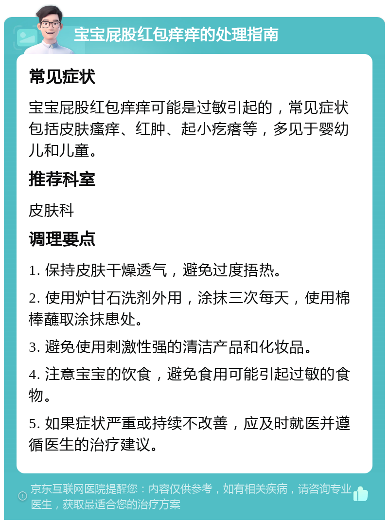 宝宝屁股红包痒痒的处理指南 常见症状 宝宝屁股红包痒痒可能是过敏引起的，常见症状包括皮肤瘙痒、红肿、起小疙瘩等，多见于婴幼儿和儿童。 推荐科室 皮肤科 调理要点 1. 保持皮肤干燥透气，避免过度捂热。 2. 使用炉甘石洗剂外用，涂抹三次每天，使用棉棒蘸取涂抹患处。 3. 避免使用刺激性强的清洁产品和化妆品。 4. 注意宝宝的饮食，避免食用可能引起过敏的食物。 5. 如果症状严重或持续不改善，应及时就医并遵循医生的治疗建议。