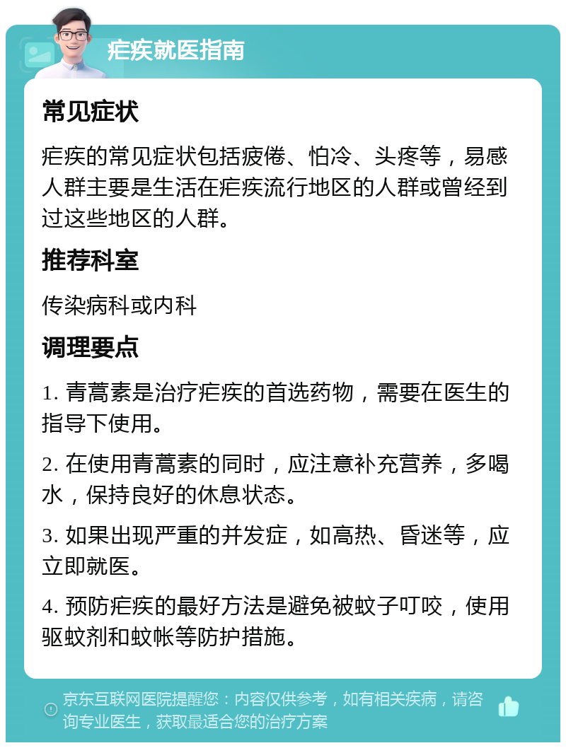 疟疾就医指南 常见症状 疟疾的常见症状包括疲倦、怕冷、头疼等，易感人群主要是生活在疟疾流行地区的人群或曾经到过这些地区的人群。 推荐科室 传染病科或内科 调理要点 1. 青蒿素是治疗疟疾的首选药物，需要在医生的指导下使用。 2. 在使用青蒿素的同时，应注意补充营养，多喝水，保持良好的休息状态。 3. 如果出现严重的并发症，如高热、昏迷等，应立即就医。 4. 预防疟疾的最好方法是避免被蚊子叮咬，使用驱蚊剂和蚊帐等防护措施。