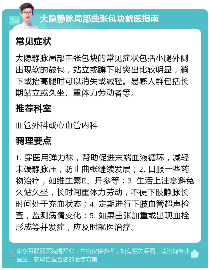 大隐静脉局部曲张包块就医指南 常见症状 大隐静脉局部曲张包块的常见症状包括小腿外侧出现软的鼓包，站立或蹲下时突出比较明显，躺下或抬高腿时可以消失或减轻。易感人群包括长期站立或久坐、重体力劳动者等。 推荐科室 血管外科或心血管内科 调理要点 1. 穿医用弹力袜，帮助促进末端血液循环，减轻末端静脉压，防止曲张继续发展；2. 口服一些药物治疗，如维生素E、丹参等；3. 生活上注意避免久站久坐，长时间重体力劳动，不使下肢静脉长时间处于充血状态；4. 定期进行下肢血管超声检查，监测病情变化；5. 如果曲张加重或出现血栓形成等并发症，应及时就医治疗。