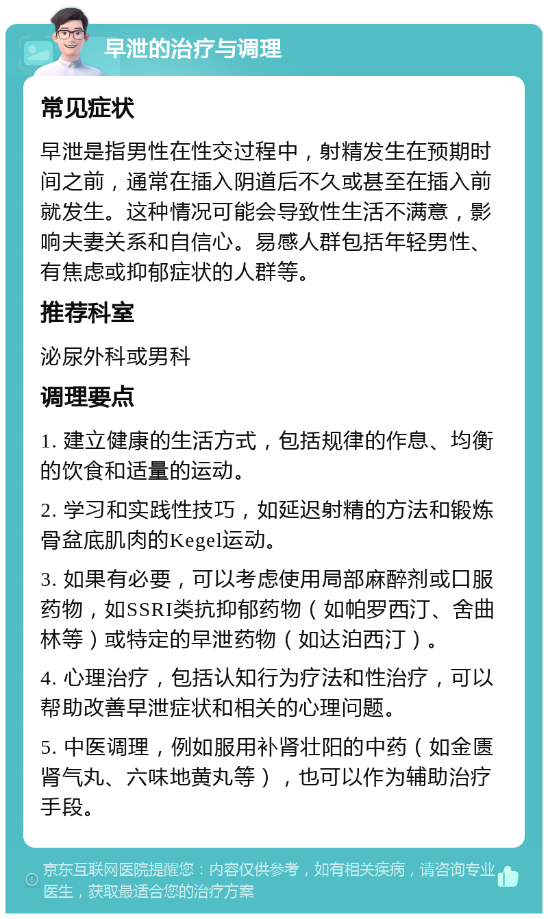 早泄的治疗与调理 常见症状 早泄是指男性在性交过程中，射精发生在预期时间之前，通常在插入阴道后不久或甚至在插入前就发生。这种情况可能会导致性生活不满意，影响夫妻关系和自信心。易感人群包括年轻男性、有焦虑或抑郁症状的人群等。 推荐科室 泌尿外科或男科 调理要点 1. 建立健康的生活方式，包括规律的作息、均衡的饮食和适量的运动。 2. 学习和实践性技巧，如延迟射精的方法和锻炼骨盆底肌肉的Kegel运动。 3. 如果有必要，可以考虑使用局部麻醉剂或口服药物，如SSRI类抗抑郁药物（如帕罗西汀、舍曲林等）或特定的早泄药物（如达泊西汀）。 4. 心理治疗，包括认知行为疗法和性治疗，可以帮助改善早泄症状和相关的心理问题。 5. 中医调理，例如服用补肾壮阳的中药（如金匮肾气丸、六味地黄丸等），也可以作为辅助治疗手段。