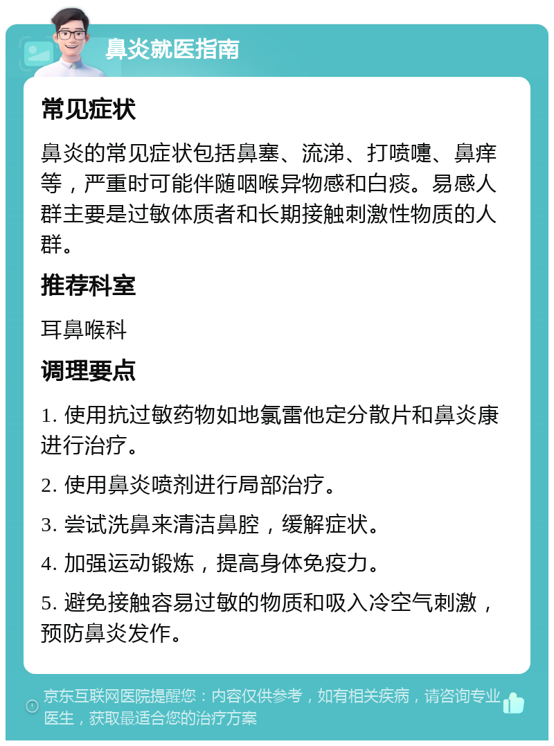 鼻炎就医指南 常见症状 鼻炎的常见症状包括鼻塞、流涕、打喷嚏、鼻痒等，严重时可能伴随咽喉异物感和白痰。易感人群主要是过敏体质者和长期接触刺激性物质的人群。 推荐科室 耳鼻喉科 调理要点 1. 使用抗过敏药物如地氯雷他定分散片和鼻炎康进行治疗。 2. 使用鼻炎喷剂进行局部治疗。 3. 尝试洗鼻来清洁鼻腔，缓解症状。 4. 加强运动锻炼，提高身体免疫力。 5. 避免接触容易过敏的物质和吸入冷空气刺激，预防鼻炎发作。