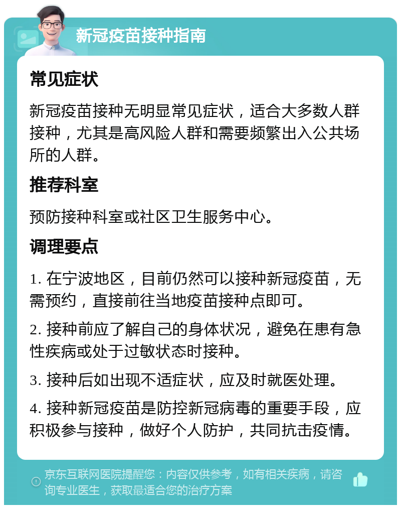 新冠疫苗接种指南 常见症状 新冠疫苗接种无明显常见症状，适合大多数人群接种，尤其是高风险人群和需要频繁出入公共场所的人群。 推荐科室 预防接种科室或社区卫生服务中心。 调理要点 1. 在宁波地区，目前仍然可以接种新冠疫苗，无需预约，直接前往当地疫苗接种点即可。 2. 接种前应了解自己的身体状况，避免在患有急性疾病或处于过敏状态时接种。 3. 接种后如出现不适症状，应及时就医处理。 4. 接种新冠疫苗是防控新冠病毒的重要手段，应积极参与接种，做好个人防护，共同抗击疫情。