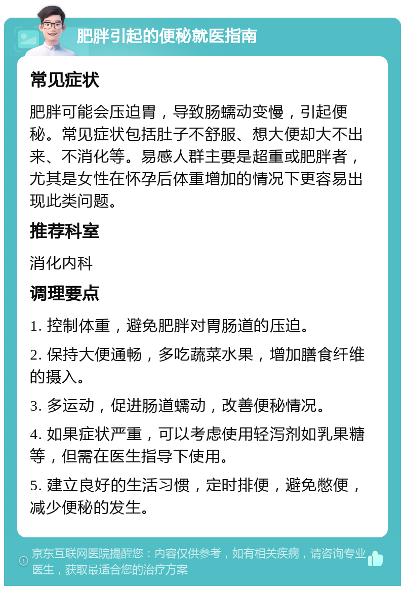 肥胖引起的便秘就医指南 常见症状 肥胖可能会压迫胃，导致肠蠕动变慢，引起便秘。常见症状包括肚子不舒服、想大便却大不出来、不消化等。易感人群主要是超重或肥胖者，尤其是女性在怀孕后体重增加的情况下更容易出现此类问题。 推荐科室 消化内科 调理要点 1. 控制体重，避免肥胖对胃肠道的压迫。 2. 保持大便通畅，多吃蔬菜水果，增加膳食纤维的摄入。 3. 多运动，促进肠道蠕动，改善便秘情况。 4. 如果症状严重，可以考虑使用轻泻剂如乳果糖等，但需在医生指导下使用。 5. 建立良好的生活习惯，定时排便，避免憋便，减少便秘的发生。