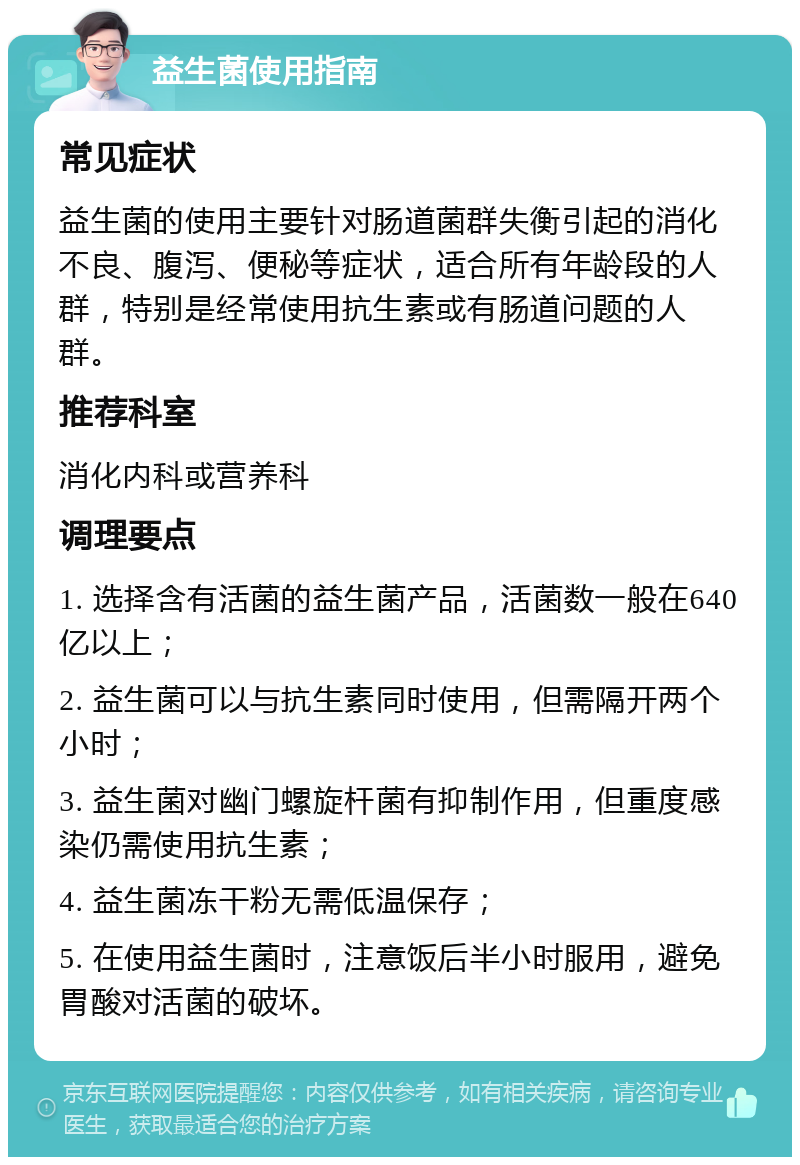 益生菌使用指南 常见症状 益生菌的使用主要针对肠道菌群失衡引起的消化不良、腹泻、便秘等症状，适合所有年龄段的人群，特别是经常使用抗生素或有肠道问题的人群。 推荐科室 消化内科或营养科 调理要点 1. 选择含有活菌的益生菌产品，活菌数一般在640亿以上； 2. 益生菌可以与抗生素同时使用，但需隔开两个小时； 3. 益生菌对幽门螺旋杆菌有抑制作用，但重度感染仍需使用抗生素； 4. 益生菌冻干粉无需低温保存； 5. 在使用益生菌时，注意饭后半小时服用，避免胃酸对活菌的破坏。