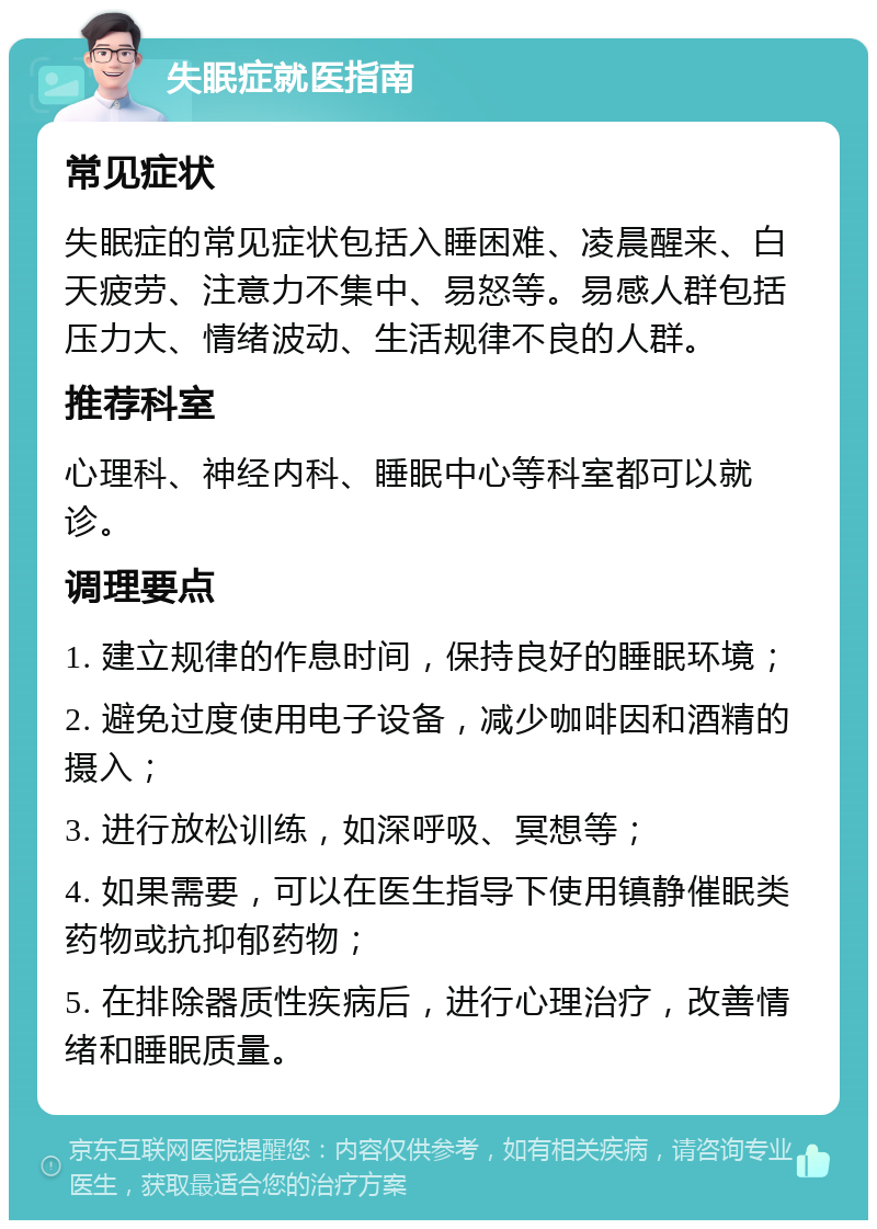 失眠症就医指南 常见症状 失眠症的常见症状包括入睡困难、凌晨醒来、白天疲劳、注意力不集中、易怒等。易感人群包括压力大、情绪波动、生活规律不良的人群。 推荐科室 心理科、神经内科、睡眠中心等科室都可以就诊。 调理要点 1. 建立规律的作息时间，保持良好的睡眠环境； 2. 避免过度使用电子设备，减少咖啡因和酒精的摄入； 3. 进行放松训练，如深呼吸、冥想等； 4. 如果需要，可以在医生指导下使用镇静催眠类药物或抗抑郁药物； 5. 在排除器质性疾病后，进行心理治疗，改善情绪和睡眠质量。